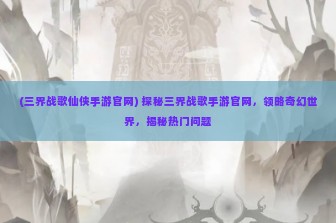 (三界战歌仙侠手游官网) 探秘三界战歌手游官网，领略奇幻世界，揭秘热门问题