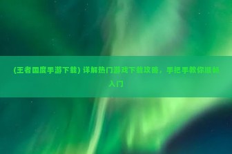 (王者国度手游下载) 详解热门游戏下载攻略，手把手教你顺畅入门