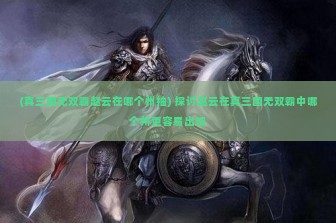 (真三国无双霸赵云在哪个州抽) 探讨赵云在真三国无双霸中哪个州更容易出现