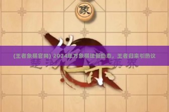 (王者象棋官网) 2024年万象棋坛新动态，王者归来引热议